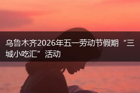 乌鲁木齐2026年五一劳动节假期“三城小吃汇”活动