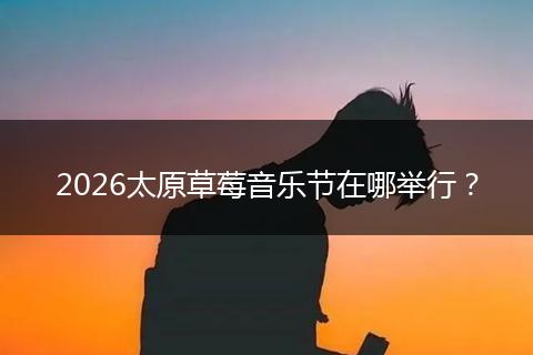 2026太原草莓音乐节在哪举行？