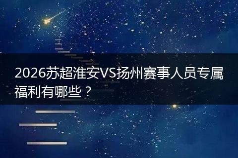 2026苏超淮安VS扬州赛事人员专属福利有哪些？