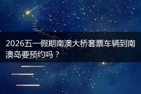 2026五一假期南澳大桥套票车辆到南澳岛要预约吗？
