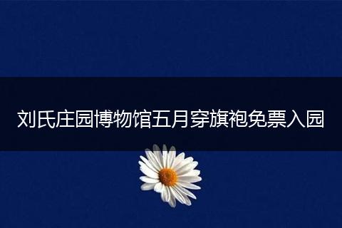 刘氏庄园博物馆五月穿旗袍免票入园