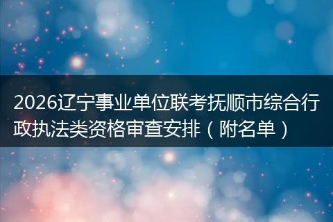 2026辽宁事业单位联考抚顺市综合行政执法类资格审查安排（附名单）