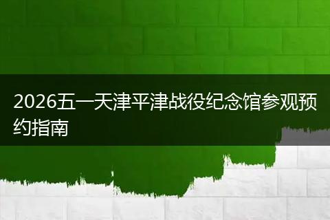 2026五一天津平津战役纪念馆参观预约指南