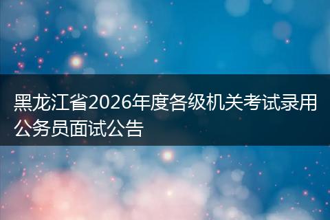 黑龙江省2026年度各级机关考试录用公务员面试公告