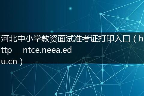 河北中小学教资面试准考证打印入口（http___ntce.neea.edu.cn）