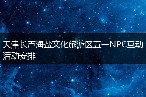 天津长芦海盐文化旅游区五一NPC互动活动安排