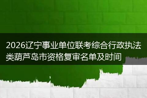 2026辽宁事业单位联考综合行政执法类葫芦岛市资格复审名单及时间