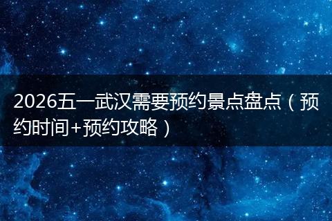 2026五一武汉需要预约景点盘点（预约时间+预约攻略）