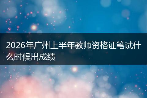 2026年广州上半年教师资格证笔试什么时候出成绩