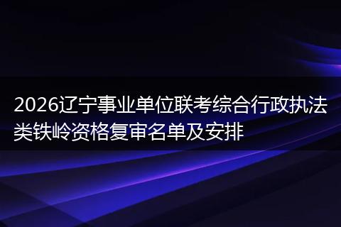 2026辽宁事业单位联考综合行政执法类铁岭资格复审名单及安排