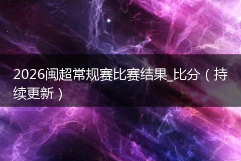 2026闽超常规赛比赛结果_比分（持续更新）