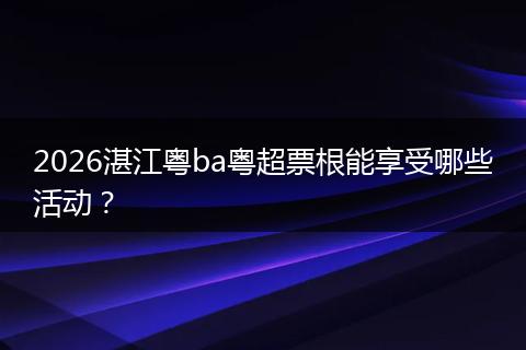 2026湛江粤ba粤超票根能享受哪些活动？