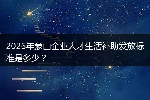 2026年象山企业人才生活补助发放标准是多少？