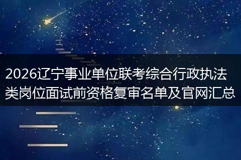 2026辽宁事业单位联考综合行政执法类岗位面试前资格复审名单及官网汇总