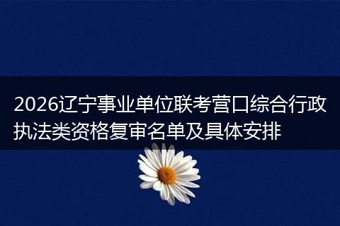 2026辽宁事业单位联考营口综合行政执法类资格复审名单及具体安排
