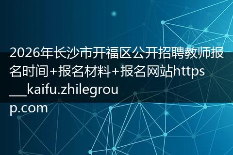 2026年长沙市开福区公开招聘教师报名时间+报名材料+报名网站https___kaifu.zhilegroup.com