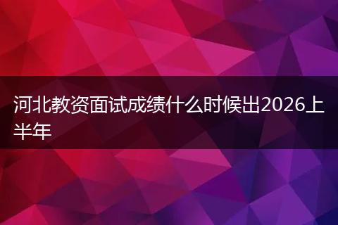 河北教资面试成绩什么时候出2026上半年
