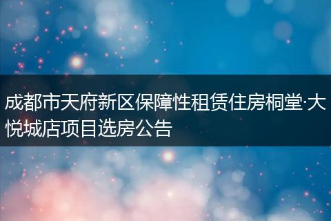 成都市天府新区保障性租赁住房桐堂·大悦城店项目选房公告