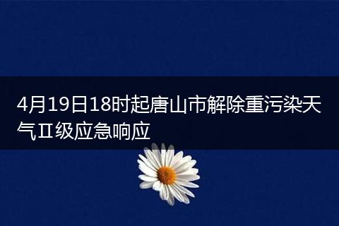 4月19日18时起唐山市解除重污染天气Ⅱ级应急响应