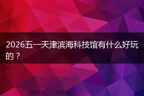 2026五一天津滨海科技馆有什么好玩的？