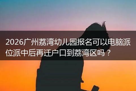 2026广州荔湾幼儿园报名可以电脑派位派中后再迁户口到荔湾区吗？