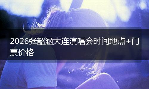 2026张韶涵大连演唱会时间地点+门票价格