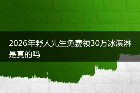 2026年野人先生免费领30万冰淇淋是真的吗