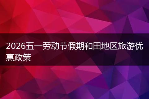 2026五一劳动节假期和田地区旅游优惠政策