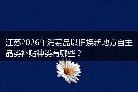 江苏2026年消费品以旧换新地方自主品类补贴种类有哪些？