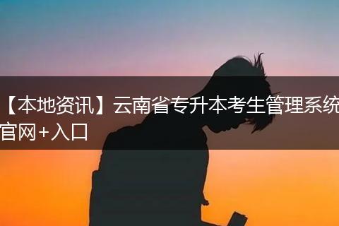 【本地资讯】云南省专升本考生管理系统官网+入口