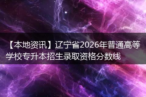 【本地资讯】辽宁省2026年普通高等学校专升本招生录取资格分数线