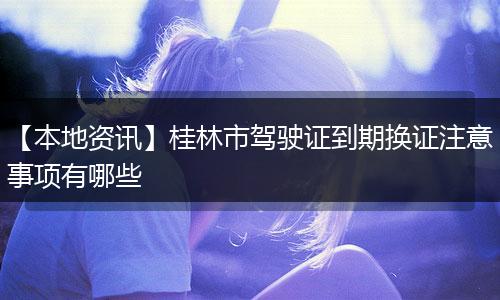 【本地资讯】桂林市驾驶证到期换证注意事项有哪些