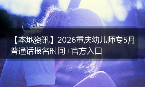 【本地资讯】2026重庆幼儿师专5月普通话报名时间+官方入口