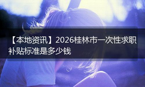 【本地资讯】2026桂林市一次性求职补贴标准是多少钱