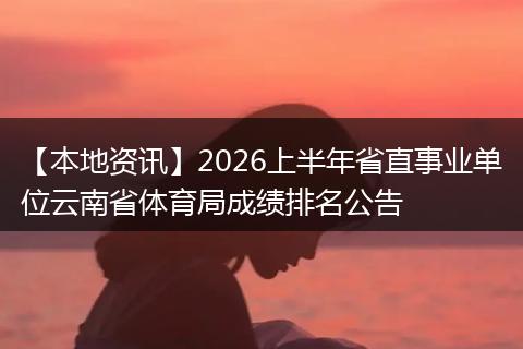 【本地资讯】2026上半年省直事业单位云南省体育局成绩排名公告