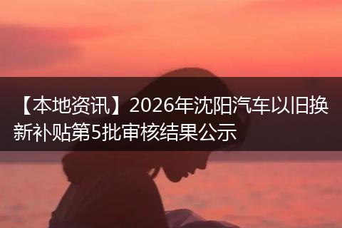 【本地资讯】2026年沈阳汽车以旧换新补贴第5批审核结果公示