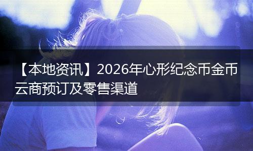 【本地资讯】2026年心形纪念币金币云商预订及零售渠道
