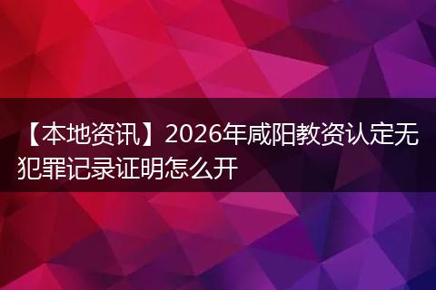 【本地资讯】2026年咸阳教资认定无犯罪记录证明怎么开