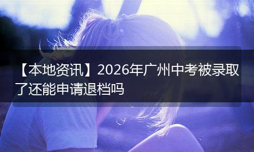 【本地资讯】2026年广州中考被录取了还能申请退档吗