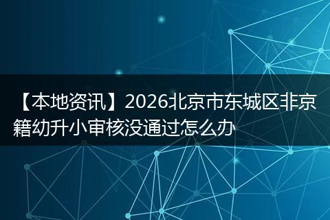 【本地资讯】2026北京市东城区非京籍幼升小审核没通过怎么办