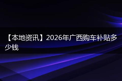 【本地资讯】2026年广西购车补贴多少钱